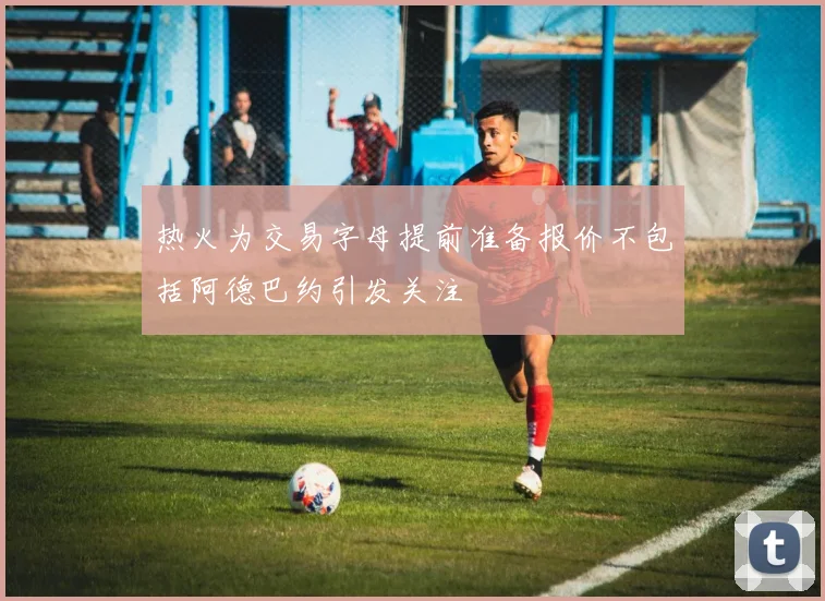 热火为交易字母提前准备报价不包括阿德巴约引发关注