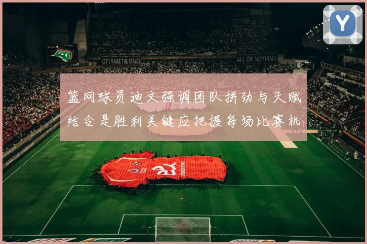 篮网球员迪文强调团队拼劲与天赋结合是胜利关键应把握每场比赛机会