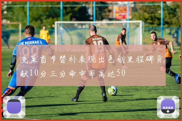 克莱首节替补表现出色创里程碑贡献10分三分命中率高达50