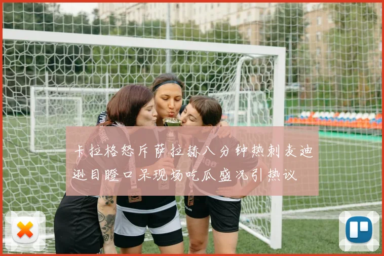 卡拉格怒斥萨拉赫八分钟热刺麦迪逊目瞪口呆现场吃瓜盛况引热议