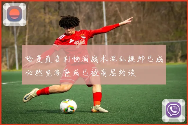 哈曼直言利物浦战术混乱换帅已成必然克洛普或已被高层约谈