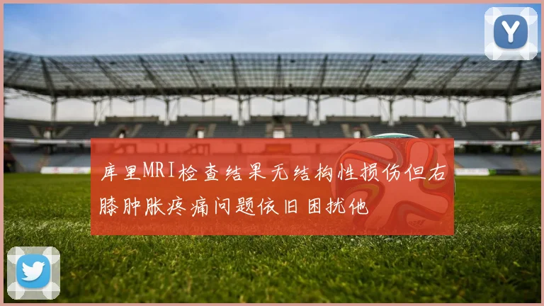 库里MRI检查结果无结构性损伤但右膝肿胀疼痛问题依旧困扰他