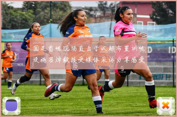 国足首练现场直击于汉超布置训练设施吕焯毅接受媒体采访分享感受