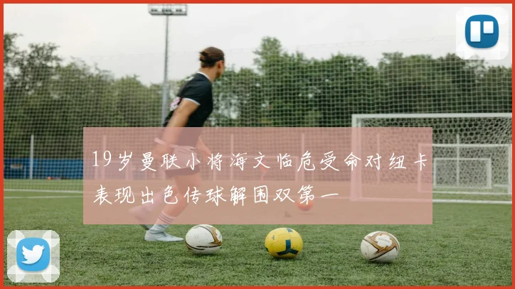 19岁曼联小将海文临危受命对纽卡表现出色传球解围双第一