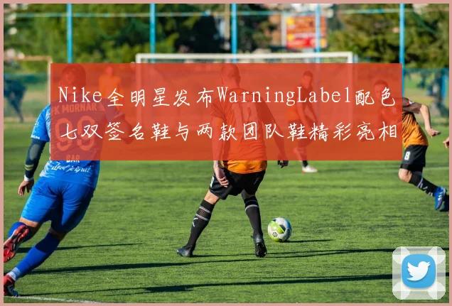 Nike全明星发布WarningLabel配色七双签名鞋与两款团队鞋精彩亮相