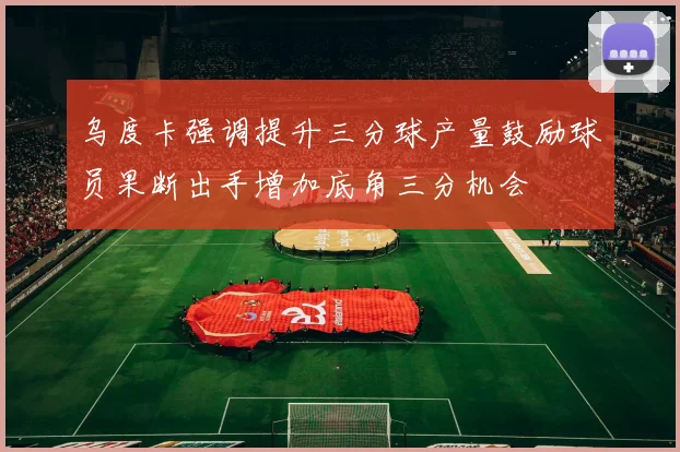 乌度卡强调提升三分球产量鼓励球员果断出手增加底角三分机会