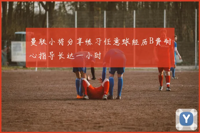 曼联小将分享练习任意球经历B费耐心指导长达一小时