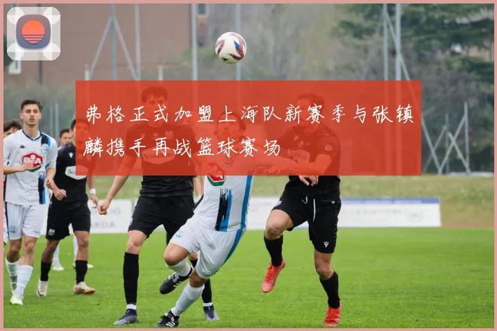 弗格正式加盟上海队新赛季与张镇麟携手再战篮球赛场