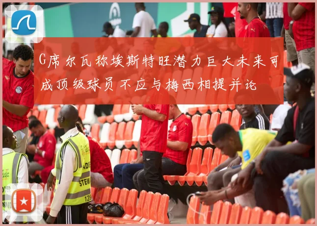 G席尔瓦称埃斯特旺潜力巨大未来可成顶级球员不应与梅西相提并论