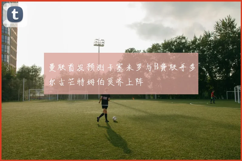 曼联首发预测卡塞米罗与B费联手多尔古芒特姆伯莫齐上阵