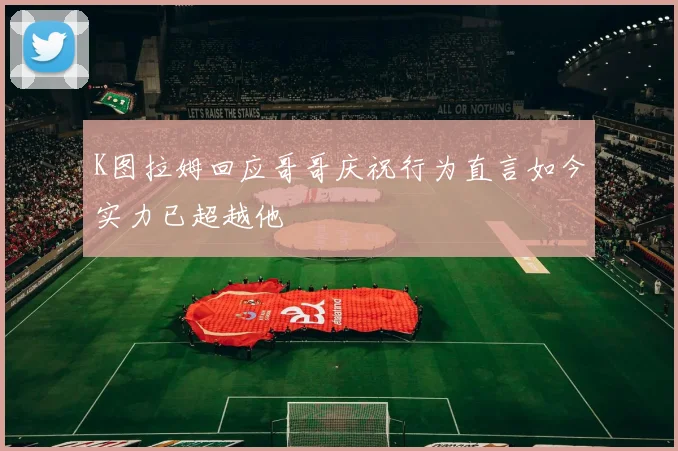 K图拉姆回应哥哥庆祝行为直言如今实力已超越他