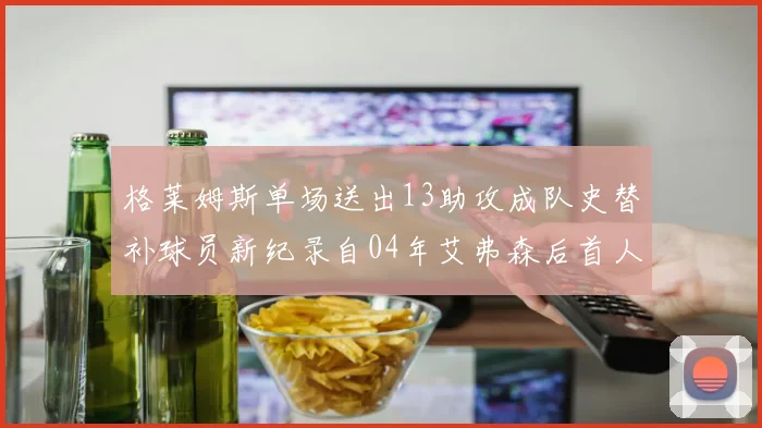 格莱姆斯单场送出13助攻成队史替补球员新纪录自04年艾弗森后首人