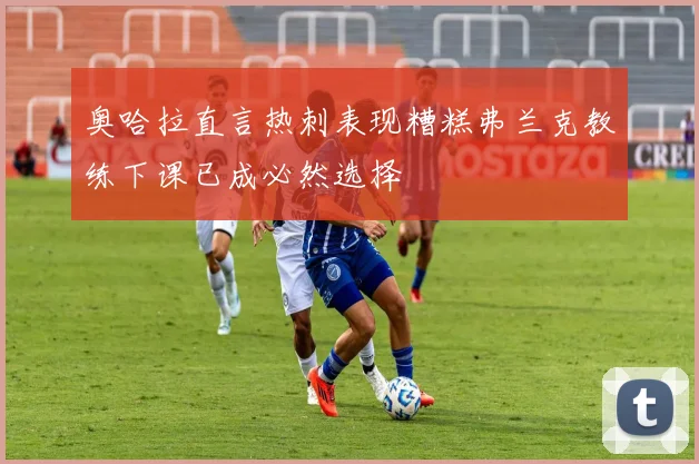 奥哈拉直言热刺表现糟糕弗兰克教练下课已成必然选择