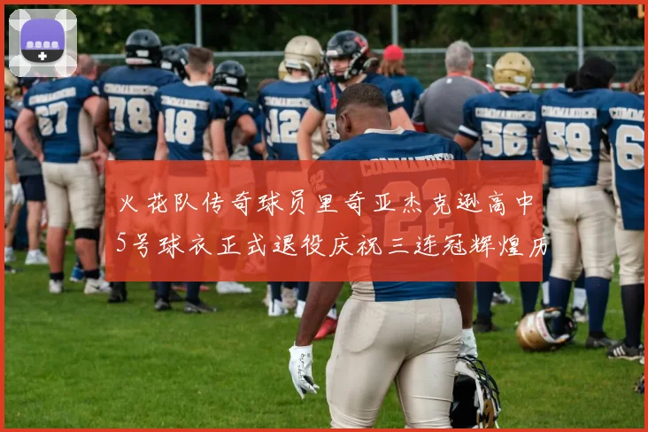 火花队传奇球员里奇亚杰克逊高中5号球衣正式退役庆祝三连冠辉煌历史