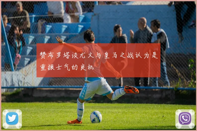 赞布罗塔谈尤文与皇马之战认为是重振士气的良机