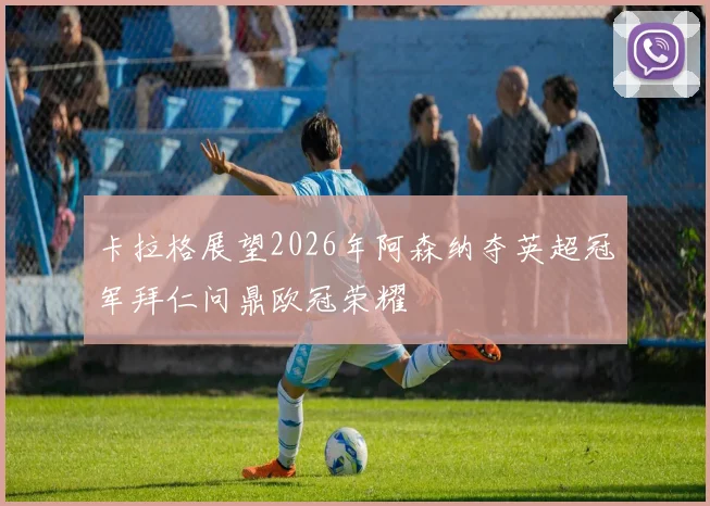 卡拉格展望2026年阿森纳夺英超冠军拜仁问鼎欧冠荣耀