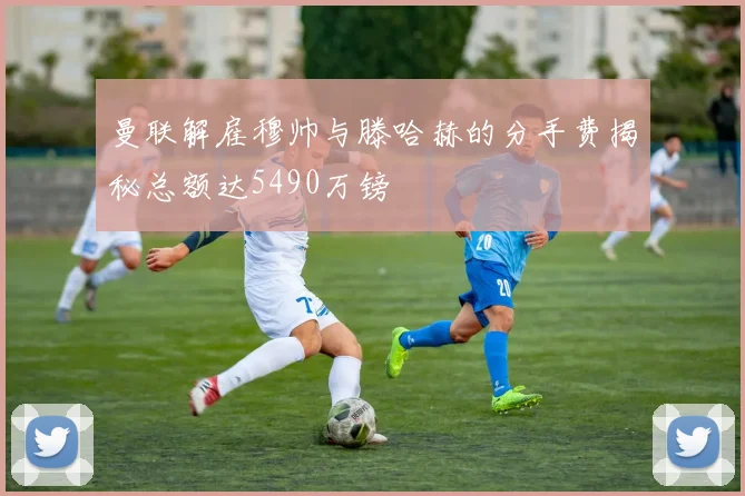 曼联解雇穆帅与滕哈赫的分手费揭秘总额达5490万镑