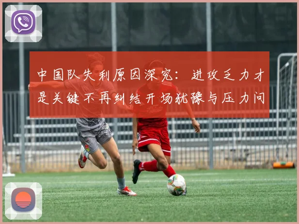 中国队失利原因深究：进攻乏力才是关键不再纠结开场犹豫与压力问题